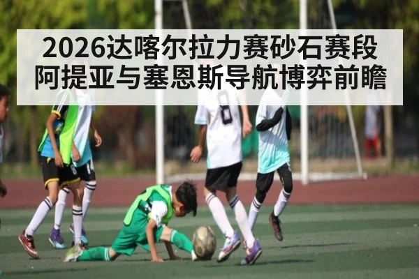 2026达喀尔拉力赛砂石赛段阿提亚与塞恩斯导航博弈前瞻