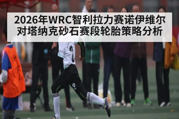 2026年WRC智利拉力赛诺伊维尔对塔纳克砂石赛段轮胎策略分析